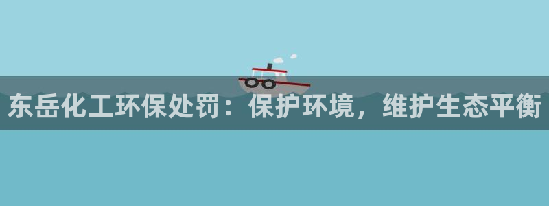 亿万先生客服联系电话：东岳化工环保处罚：保护环境，维护生态平衡