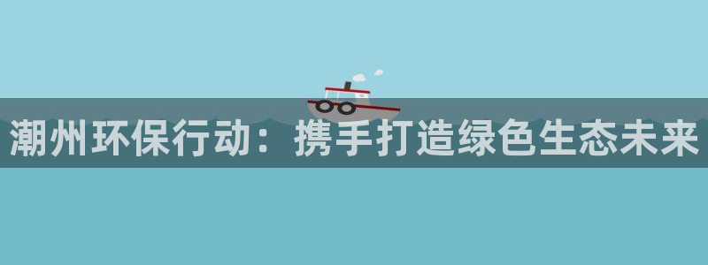 亿万先生007客服：潮州环保行动：携手打造绿色生态未来