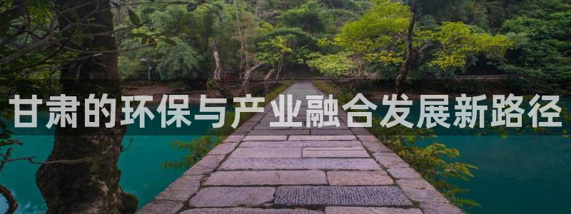 亿万先生手机版入口在哪：甘肃的环保与产业融合发展新路径